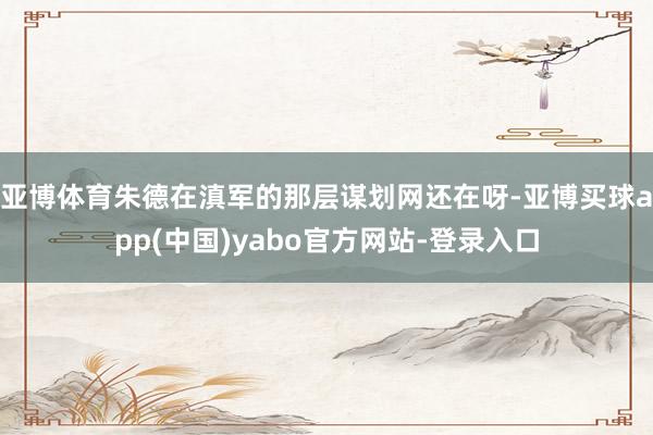 亚博体育朱德在滇军的那层谋划网还在呀-亚博买球app(中国)yabo官方网站-登录入口