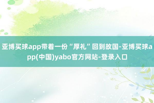 亚博买球app带着一份“厚礼”回到故国-亚博买球app(中国)yabo官方网站-登录入口