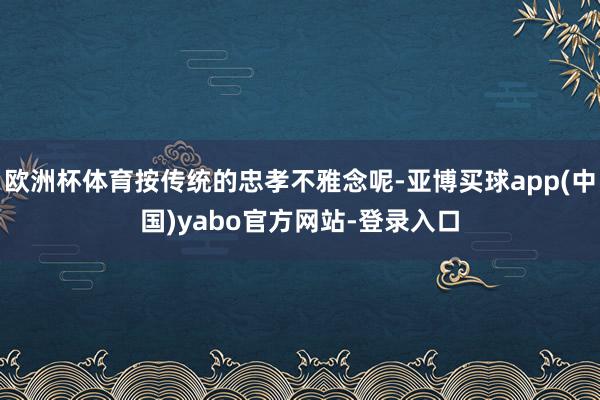 欧洲杯体育按传统的忠孝不雅念呢-亚博买球app(中国)yabo官方网站-登录入口