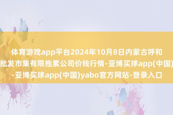 体育游戏app平台2024年10月8日内蒙古呼和浩特市东瓦窑农副产物批发市集有限拖累公司价钱行情-亚博买球app(中国)yabo官方网站-登录入口