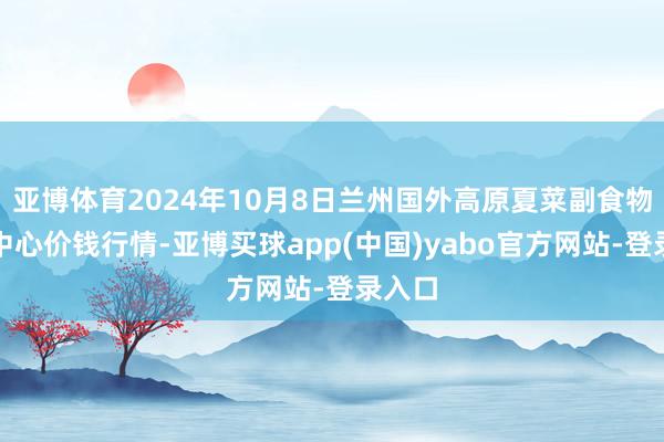 亚博体育2024年10月8日兰州国外高原夏菜副食物采购中心价钱行情-亚博买球app(中国)yabo官方网站-登录入口