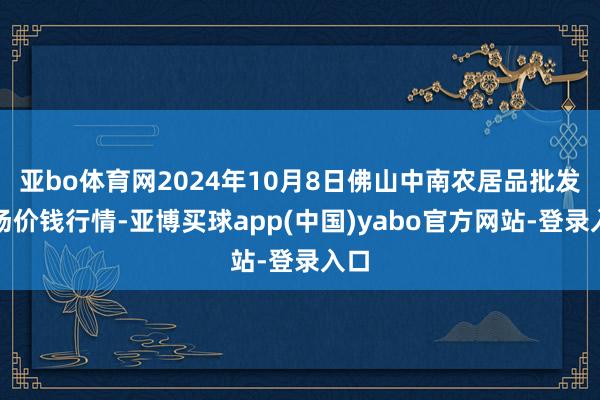 亚bo体育网2024年10月8日佛山中南农居品批发商场价钱行情-亚博买球app(中国)yabo官方网站-登录入口