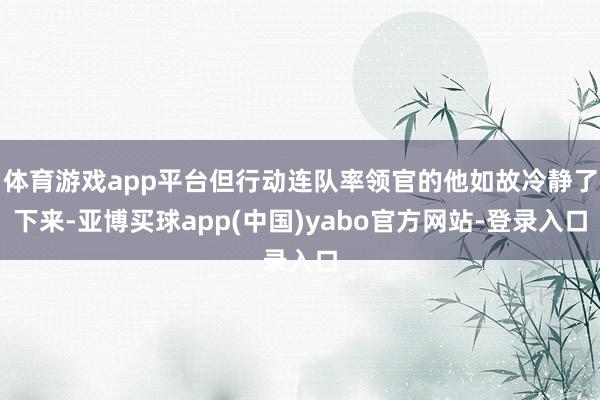 体育游戏app平台但行动连队率领官的他如故冷静了下来-亚博买球app(中国)yabo官方网站-登录入口