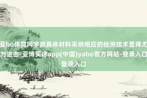 亚bo体育网字据具体材料采纳相应的检测技术显得尤为进击-亚博买球app(中国)yabo官方网站-登录入口