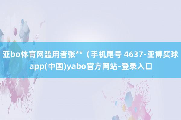 亚bo体育网滥用者张**（手机尾号 4637-亚博买球app(中国)yabo官方网站-登录入口