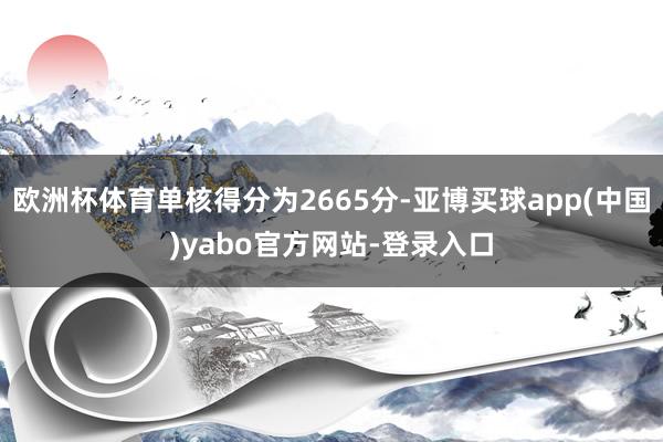 欧洲杯体育单核得分为2665分-亚博买球app(中国)yabo官方网站-登录入口