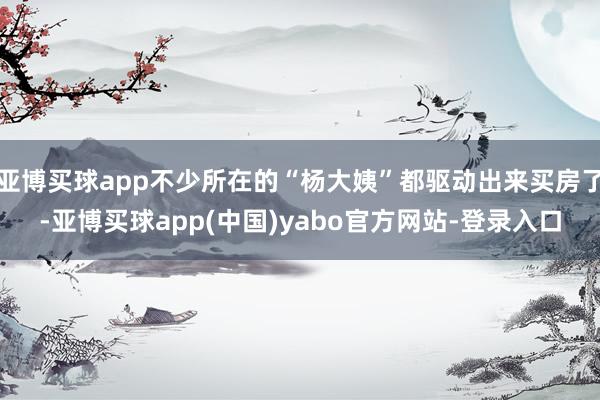 亚博买球app不少所在的“杨大姨”都驱动出来买房了-亚博买球app(中国)yabo官方网站-登录入口