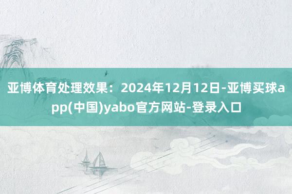 亚博体育处理效果：2024年12月12日-亚博买球app(中国)yabo官方网站-登录入口