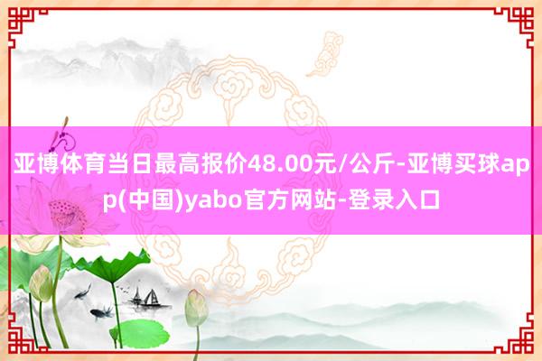 亚博体育当日最高报价48.00元/公斤-亚博买球app(中国)yabo官方网站-登录入口