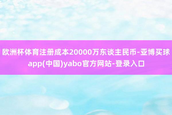 欧洲杯体育注册成本20000万东谈主民币-亚博买球app(中国)yabo官方网站-登录入口