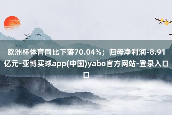 欧洲杯体育同比下落70.04%；归母净利润-8.91亿元-亚博买球app(中国)yabo官方网站-登录入口