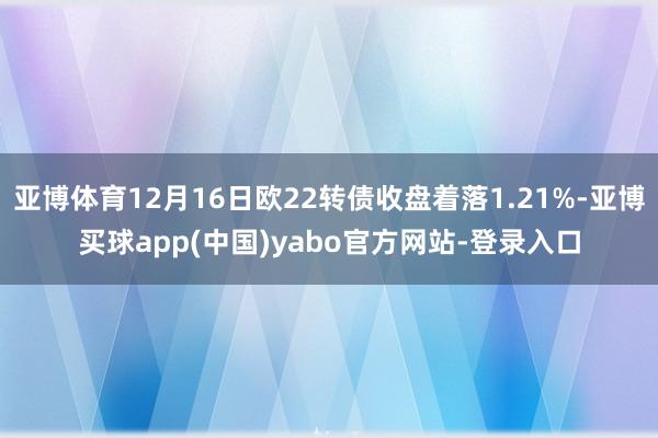 亚博体育12月16日欧22转债收盘着落1.21%-亚博买球app(中国)yabo官方网站-登录入口