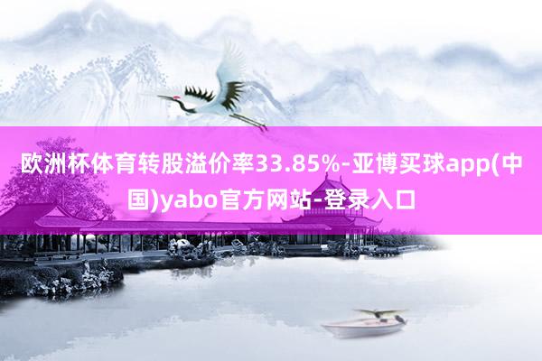 欧洲杯体育转股溢价率33.85%-亚博买球app(中国)yabo官方网站-登录入口