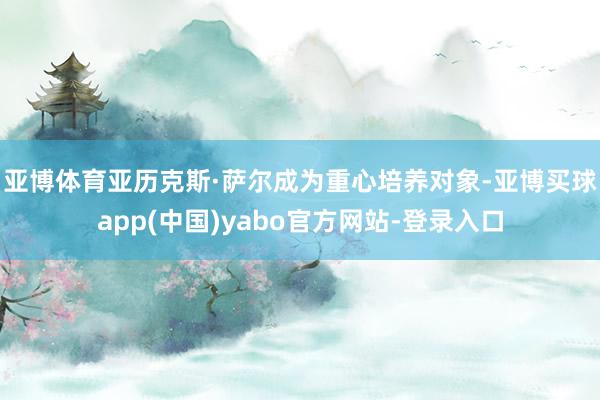 亚博体育　　亚历克斯·萨尔成为重心培养对象-亚博买球app(中国)yabo官方网站-登录入口