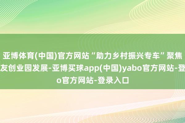 亚博体育(中国)官方网站“助力乡村振兴专车”聚焦帮扶工友创业园发展-亚博买球app(中国)yabo官方网站-登录入口