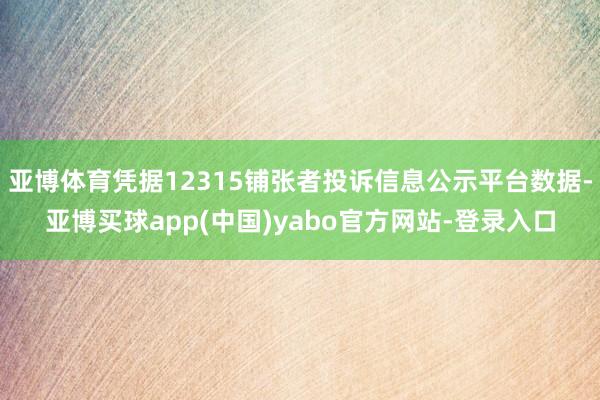 亚博体育凭据12315铺张者投诉信息公示平台数据-亚博买球app(中国)yabo官方网站-登录入口