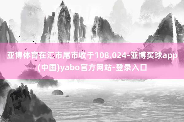 亚博体育在汇市尾市收于108.024-亚博买球app(中国)yabo官方网站-登录入口