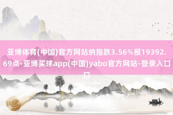 亚博体育(中国)官方网站纳指跌3.56%报19392.69点-亚博买球app(中国)yabo官方网站-登录入口