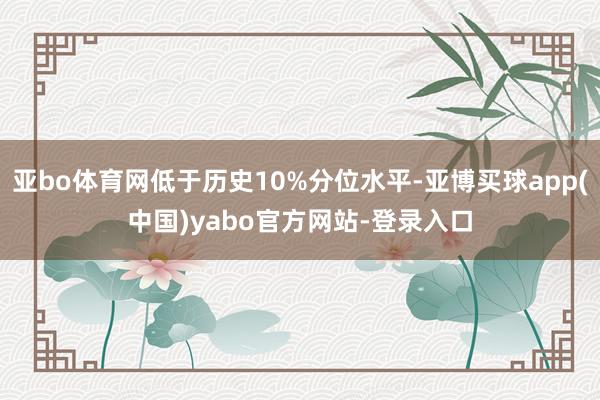 亚bo体育网低于历史10%分位水平-亚博买球app(中国)yabo官方网站-登录入口