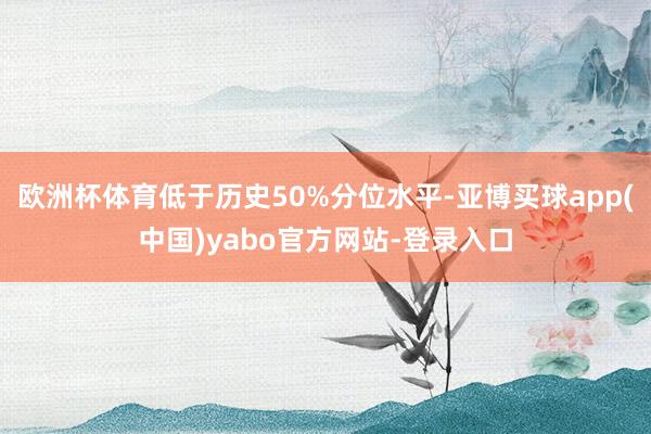 欧洲杯体育低于历史50%分位水平-亚博买球app(中国)yabo官方网站-登录入口