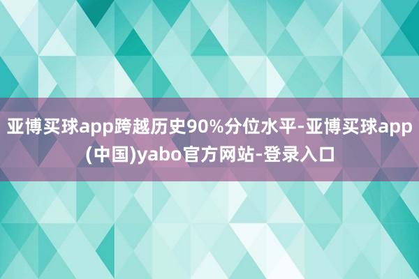 亚博买球app跨越历史90%分位水平-亚博买球app(中国)yabo官方网站-登录入口