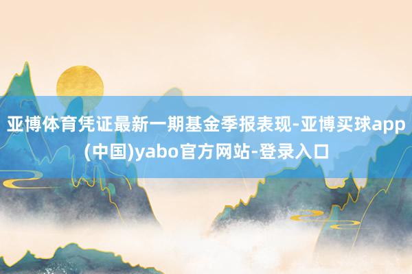 亚博体育凭证最新一期基金季报表现-亚博买球app(中国)yabo官方网站-登录入口