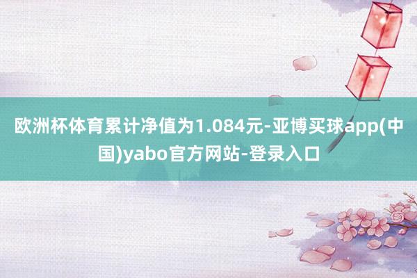 欧洲杯体育累计净值为1.084元-亚博买球app(中国)yabo官方网站-登录入口