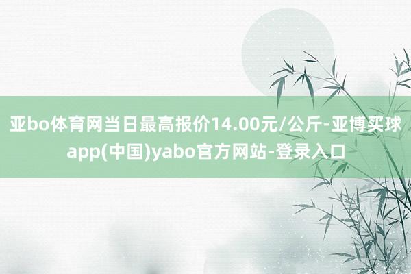 亚bo体育网当日最高报价14.00元/公斤-亚博买球app(中国)yabo官方网站-登录入口