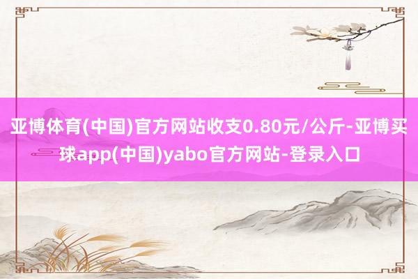 亚博体育(中国)官方网站收支0.80元/公斤-亚博买球app(中国)yabo官方网站-登录入口