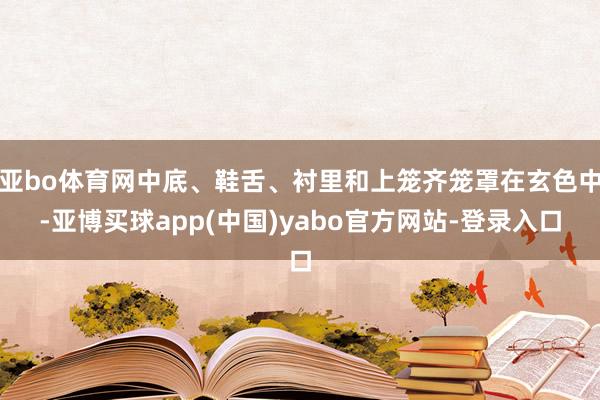 亚bo体育网中底、鞋舌、衬里和上笼齐笼罩在玄色中-亚博买球app(中国)yabo官方网站-登录入口