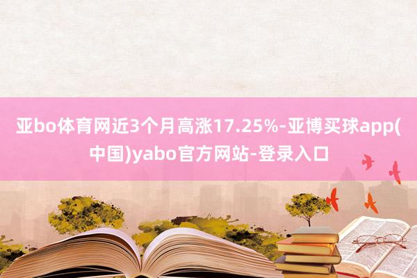 亚bo体育网近3个月高涨17.25%-亚博买球app(中国)yabo官方网站-登录入口