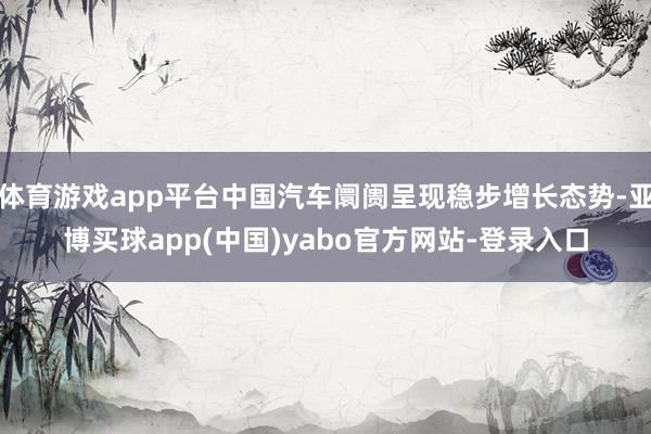 体育游戏app平台中国汽车阛阓呈现稳步增长态势-亚博买球app(中国)yabo官方网站-登录入口