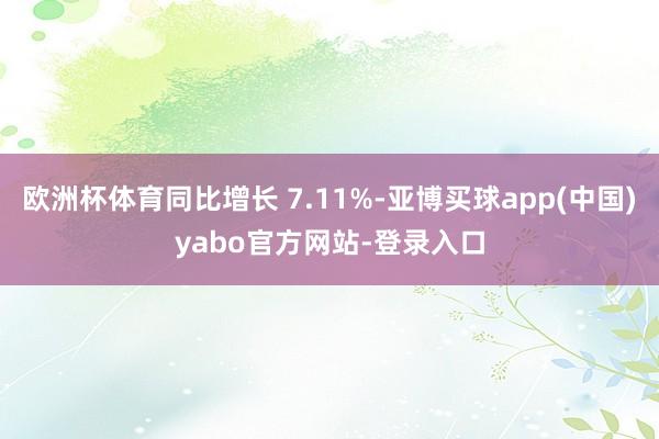 欧洲杯体育同比增长 7.11%-亚博买球app(中国)yabo官方网站-登录入口