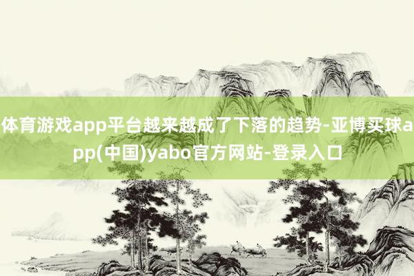 体育游戏app平台越来越成了下落的趋势-亚博买球app(中国)yabo官方网站-登录入口