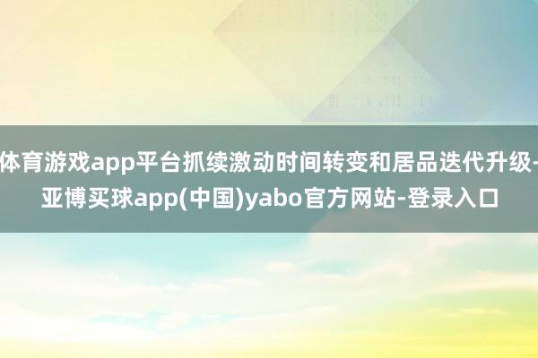 体育游戏app平台抓续激动时间转变和居品迭代升级-亚博买球app(中国)yabo官方网站-登录入口