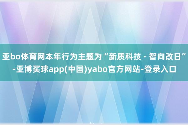 亚bo体育网本年行为主题为“新质科技 · 智向改日”-亚博买球app(中国)yabo官方网站-登录入口