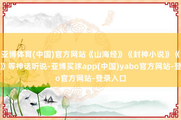 亚博体育(中国)官方网站《山海经》《封神小说》《西纪行》等神话听说-亚博买球app(中国)yabo官方网站-登录入口